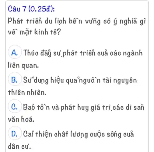 Câu 7 (0.25đ):
phát triển du ligh bền vững có ý nghĩa gì
về mặt kinh tế?
A Thúc đây sử ,phát triển cuả các ngành
liên quan.
B Sư"dung hiệu quanguôn tài nguyên
thiên nhiên.
C Baỏ tô~n và phát huy giá trị các di san
vǎn hoá.
D Ca? thiện chất lương cuộc sông cuả
dân cư.