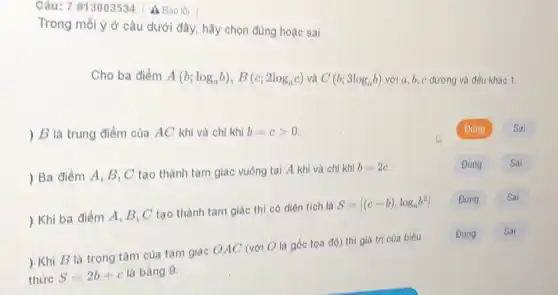 Câu: 7 #13003534 |
Trong mỗi ý ở câu dưới đây, hãy chọn đúng hoặc sai.
Cho ba điểm A(b;log_(a)b),B(c;2log_(a)c) và C(b;3log_(a)b) với a, b, c dương và đều khác 1.
) B là trung điểm của AC khi và chỉ khi b=cgt 0
) Ba điểm A, B C tạo thành tam giác vuông tại A khi và chi khi
b=2c.
) Khi ba điểm A B, C tạo thành tam giác thì có diện tích là
S=vert (c-b)cdot log_(a)b^2vert 
) Khi B là trọng tâm của tam giác OAC (với O là gốc tọa độ)thì giá trị của biểu
thức S=2b+c
là bằng 9.