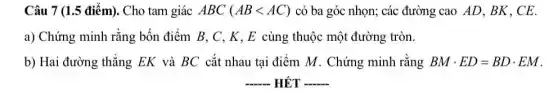 Câu 7 (1.5 điểm).Cho tam giác ABC (ABlt AC) có ba góc nhọn;các đường cao AD . BK. CE.
a) Chứng minh rằng bốn điểm B, C , K, E cùng thuộc một đường tròn.
b) Hai đường thẳng EK và BC cắt nhau tại điểm M Chứng minh rằng BMcdot ED=BDcdot EM
__ HẾT __