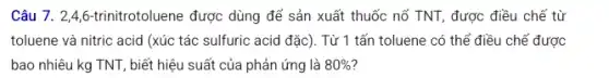 Câu 7. 2,4,6 -trinitrotoluene được dùng để sản xuất thuốc nổ TNT, được điều chế từ
toluene và nitric acid (xúc tác sulfuric acid đặc). Từ 1 tấn toluene có thể điều chế được
bao nhiêu kg TNT,biết hiệu suất của phản ứng là 80%