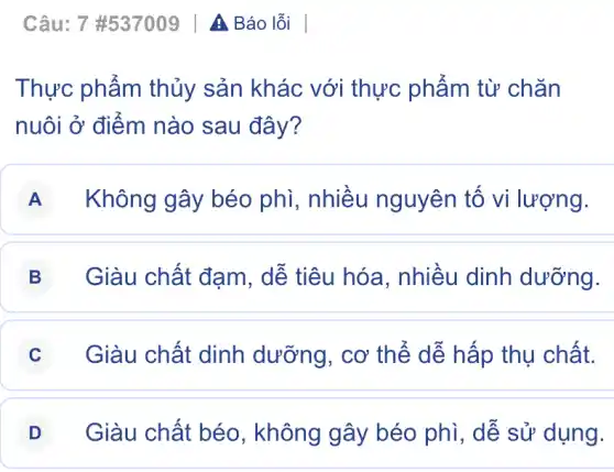 Câu: 7# 537009vert AI Báo lỗi |
Thực phẩm thủy sản khác với thực phẩm từ chǎn
nuôi ở điểm nào sau đây?
A Không gây béo phì, nhiều nguyên tố vi lượng.
B Giàu chất đạm . dễ tiêu hóa . nhiều dinh dưỡng.
C Giàu chất dinh dưỡng, cơ thể dễ hấp thụ chất.
D Giàu chất béo , không gây béo phi, dễ sử dụng.