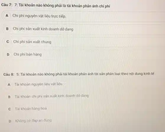 Câu 7: 7: Tài khoản nào không phải là tài khoản phản ánh chi phí
A Chi phí nguyên vật liệu trực tiếp.
B Chi phí sản xuất kinh doanh dở dang
Chi phí sản xuất chung
D Chi phí bán hàng
Câu 8: 5: Tài khoản nào không phải tài khoản phản ánh tài sản phân loại theo nội dung kinh tế
A Tài khoản nguyên liêu vật liệu.
B Tài khoản chi phí sản xuất kinh doanh dó dang
C Tài khoản hàng hoá
D Không có đáp án đúng