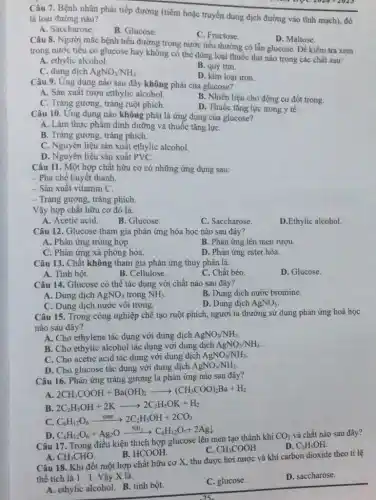 Câu 7. Bệnh nhân phải tiếp đường (tiêm hoặc truyền dung dịch đường vào tĩnh mạch).đó
là loại đường nào?
A. Saccharose.
B. Glucose.
C. Fructose.
D. Maltose.
Câu 8. Người mắc bệnh tiêu đường trong nước tiểu thường có lẫn glucose. Để kiểm tra xem
trong nước tiêu có glucose hay không cố thể dùng loại thuốc thử nào trong các chất sau:
A. ethylic alcohol.
C. dung dịch AgNO_(3)/NH_(3)
B. quỳ tim.
D. kim loại iron
Câu 9. Ứng dụng nào sau đây không phải của glucose?
A. Sản xuất rượu etthylic alcohol.
B. Nhiên liệu cho động cơ đốt trong.
C. Tráng gương, tráng ruột phích.
D. Thuốc tǎng lực trong y tê.
Câu 10. Ung dụng nào không phải là ứng dụng của glucose?
A. Làm thực phẩm dinh dưỡng và thuốc tǎng lựC.
B. Tráng gương, tráng phich.
C. Nguyên liệu sản xuất ethylic alcohol.
D. Nguyên liệu sản xuất PVC.
Câu 11. Một hợp chất hữu cơ có những ứng dụng sau:
- Pha chế huyết thanh.
- Sản xuât vitamin C.
- Tráng gương, tráng phích.
Vậy hợp chất hữu cơ đó là:
A. Acetic acid.
B. Glucose.
C. Saccharose.
D.Ethylic alcohol.
Câu 12. Glucose tham gia phản ứng hóa học nào sau đây?
A. Phản ứng trùng hợp.
B. Phản ứng lên men rượu.
C. Phản ứng xả phòng hóa.
D. Phản ứng ester hóa.
Câu 13. Chất không tham gia phản ứng thủy phân là:
A. Tinh bột.
B. Cellulose.
C. Chất béo.
D. Glucose.
Câu 14. Glucose có thể tác dụng với chất nào sau đây?
A. Dung dịch AgNO_(3) trong NH_(3)
B. Dung dịch nước bromine.
C. Dung dịch nước vôi trong.
D. Dung dịch AgNO_(3)
Câu 15. Trong công nghiệp chế tạo ruột phích, người ta thường sử dụng phản ứng hoá học
nào sau đây?
A. Cho ethylene tác dụng với dung dịch AgNO_(3)/NH_(3)
B. Cho ethylic alcohol tác dụng với dung dịch AgNO_(3)/NH_(3)
C. Cho acetic acid tác dụng với dung dịch AgNO_(3)/NH_(3)
D. Cho glucose tác dụng với dung dịch AgNO_(3)/NH_(3)
Câu 16. Phản ứng tráng gương là phản ứng nào sau đây?
A 2CH_(3)COOH+Ba(OH)_(2)arrow (CH_(3)COO)_(2)Ba+H_(2)
B 2C_(2)H_(5)OH+2Karrow 2C_(2)H_(5)OK+H_(2)
C. C_(6)H_(12)O_(6)xrightarrow (men)2C_(2)H_(5)OH+2CO_(2)
D C_(6)H_(12)O_(6)+Ag_(2)Oxrightarrow (NH_(3))C_(6)H_(12)O_(7)+2Agl
Câu 17. Trong điêu kiện thích hợp glucose lên men tạo thành khí
CO_(2) và chất nào sau đây?
C. CH_(3)COOH
D. C_(2)H_(5)OH.
A. CH_(3)CHO
B. HCOOH.
Câu 18. Khi đốt một hợp chất hữu cơ X, thu được hơi nước và khí carbon dioxide theo tỉ lệ
thể tích là 1:1 Vậy X là:
A. ethylic alcohol. B.tinh bột.
C. glucose.
D. saccharose.