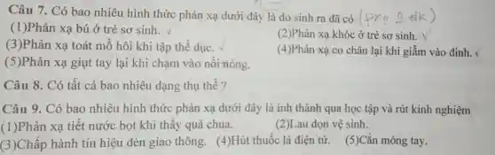 Câu 7. Có bao nhiêu hình thức phản xạ dưới đây là do sinh ra đã có Pxa 0
(1)Phản xạ bú ở trẻ sơ sinh.
(3)Phản xạ toát mồ hôi khi tập thể dục.
(2)Phản xạ khóc ở trẻ sơ sinh.
(4)Phản xạ co chân lại khi giẫm vào đinh.
(5)Phản xạ giụt tay lại khi chạm vào nồi nóng.
Câu 8. Có tất cả bao nhiêu dạng thụ thể?
Câu 9. Có bao nhiêu hình thức phản xạ dưới đây là inh thành qua học tập và rút kinh nghiệm
(1)Phản xạ tiết nước bọt khi thấy quả chua.
(2)Lau dọn vệ sinh.
(3)Chấp hành tín hiệu đèn giao thông. (4)Hút thuốc lá điện từ.(5)Cắn móng tay.