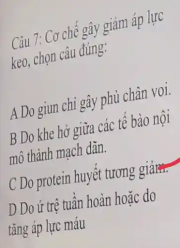 Câu 7: Cơ chế gây giảm áp lực
keo, chọn câu đúng:
A Do giun chi gây phù chân voi.
B Do khe hở giữa các tế bào nội
mô thành mạch dãn.
C Do protein huyết tương giảm.
D Do ứ trệ tuần hoàn hoặc do
tǎng áp lực máu