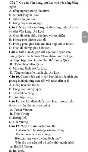 Câu 7. Cư dân Vǎn Lang, Âu Lạc chủ yếu sống bằng
nghề
A. nông nghiệp trồng lúa nướC.
B. sǎn bắt thủy hải sản.
C. chǎn nuôi gia súC.
D. trồng cây công nghiệp.
Câu 8. Nhận xét nào đúng về đời sống tinh thần của
cư dân Vǎn Lang , Âu Lac?
A. Giản dị, chất phát, hòa hợp với tư nhiên.
B. Phong phú nhưng giản dị
C. Phong phú, giàu bản sắc, hòa hợp với tự nhiên.
D. Giản dị nhưng giàu bản sắC.
Câu 9. Nhà Hán đã gộp Âu Lạc với 6 quận của
Trung Quốc thành Giao Châu nhằm mục đích gì?
A. Sáp nhập nước ta vào lãnh thổ Trung QuốC.
B. "Đồng hóa" dân tộc ta.
C. Mở rộng lãnh thổ Âu LạC.
D. Tǎng cường sức mạnh cho Âu Lạc
Câu 10. Chính sách cai trị tàn bạo thâm độc nhất của
phong kiến phương Bắc đối với nhân dân ta là
A. Đông hóa dân tộc ta.
B. Cống nạp sản vật qúy.
C. Thuế khóa nặng.
D. Trực tiếp cai tri.
Câu 11. Sau khi đánh đuổi quân Hán , Trưng Trắc
được suy tôn lên làm vua gọi là
A. Trưng Vương.
B. Trắc Vương.
C. Hoàng Đế.
D. Nhị Vương.
Câu 12. "Một xin rửa sạch nước thù
Hai xin đem lai nghiệp xưa họ Hùng,
Ba kẻo oan ức lòng chồng,
Bốn xin ven ven sở công lênh này".
Bốn câu thơ trên nói về cuộc khởi nghĩa nào?
A. Hai Bà Trưng.
B. Bà Triêu.