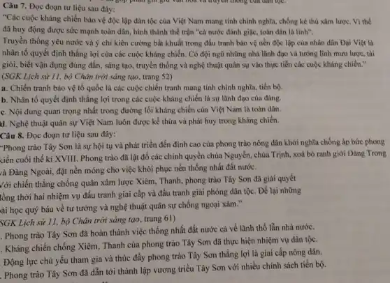 Câu 7. Đọc đoạn tư liệu sau đây:
"Các cuộc kháng chiến bảo vệ độc lập dân tộc cùa Việt Nam mang tính chính nghĩa, chống kẻ thù xâm lược. Vì thế
đã huy động được sức mạnh toàn dân hình thành thế trận "cả nước đánh giặc,toàn dân là lính".
Truyền thống yêu nước và ý chí kiên cường bất khuất trong đấu tranh bảo vệ nền độc lập của nhân dân Đại Việt là
nhân tố quyết định thẳng lợi của các cuộc kháng chiến. Có đội ngũ những nhà lãnh đạo và tướng lĩnh mưu lược, tài
giỏi, biết vận dụng đúng đắn, sáng tạo.truyền thống và nghệ thuật quân sự vào thực tiễn các cuộc kháng chiến."
(SGK Lịch sử 11., bộ Chân trời sáng tạo, trang 52)
a. Chiến tranh bảo vệ tổ quốc là các cuộc chiến tranh mang tính chính nghĩa.tiến bộ.
b. Nhân tố quyết định thẳng lợi trong các cuộc kháng chiến là sự lãnh đạo của đàng.
c. Nội dung quan trọng nhất trong đường lối kháng chiến của Việt Nam là toàn dân.
d. Nghệ thuật quân sự Việt Nam luôn được kế thừa và phát huy trong kháng chiến.
kiến cuối thế kì	Phong
và Đàng Ngoài, đặt nền móng cho việc khôi phục nền thống nhất đất nước.
Với chiến thắng chống quân xâm lược Xiêm . Thanh, phong trào Tây Sơn đã giải quyết
lồng thời hai nhiệm vụ đấu tranh giai cấp và đấu tranh giải phóng dân tộc . Để lại những
vài học quý báu về tư tưởng và nghệ thuật quân sự chống ngoại xâm."
SGK Lịch sử 11,bộ Chân trời sáng tạo, trang 61)
. Phong trào Tây Sơn đã hoàn thành việc thống nhất đất nước cả về lãnh thổ lẫn nhà nước.
. Kháng chiến chống Xiêm, Thanh của phong trào Tây Sơn đã thực hiện nhiệm vụ dân tộc.
. Động lực chủ yếu tham gia và thúc đẩy phong trào Tây Sơn thắng lợi là giai cấp nông dân.
. Phong trào Tây Sơn đã dẫn tới thành lập vương triều Tây Sơn với nhiều chính sách tiến bộ.