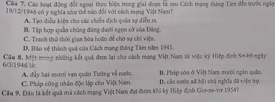 Câu 7. Các hoạt động đối ngoại thực hiện trong giai đoạn từ sau Cách mạng tháng Tám đến trước ngày
19/12/1946 có ý nghĩa như thế nào đối với cách mạng Việt Nam?
A. Tạo điều kiện cho các chiến dịch quân sự diễn ra.
B. Tập hợp quần chúng đứng dưới ngọn cờ của Đảng.
C. Tranh thủ thời gian hòa hoãn để chờ sự chi viện.
D. Bảo vệ thành quả của Cách mạng tháng Tám nǎm 1945.
Câu 8. Một trong những kết quả đem lại cho cách mạng Việt Nam từ việc ký Hiệp định Sơ-bộ ngày
6/3/1946 là:
A. đầy hai mươi vạn quân Tưởng về nướC.
B. Pháp còn ở Việt Nam mười ngàn quân.
C. Pháp công nhân độc lập cho Việt Nam.
D. các nước xã hội chủ nghĩa đã viện trợ.
Câu 9. Đâu là kết quả mà cách mạng Việt Nam đạt được khi ký Hiệp định Giơ-ne-vơ 1954?