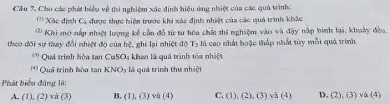 Câu 7. Cho các phát biểu về thí nghiệm xác định hiệu ứng nhiệt của các quá trình:
(1) Xác định C_(k) được thực hiện trước khi xác định nhiệt của các quá trình khác
(2) Khi mở nắp nhiệt lượng kế cần đổ từ từ hóa chất thí nghiệm vào và đậy nắp bình lại, khuấy đều,
theo dõi sự thay đổi nhiệt độ của hệ, ghi lại nhiệt độ T_(2) là cao nhất hoặc thấp nhất tùy mỗi quá trình
(3) Quá trình hòa tan CuSO_(4) khan là quá trình tỏa nhiệt
(4) Quá trình hòa tan KNO_(3) là quá trình thu nhiệt
Phát biểu đúng là:
A. (1), (2) và (3)
B. (1), (3) và (4)
C.), (2), (3) và (4)
D. (2), (3 ) và (4)