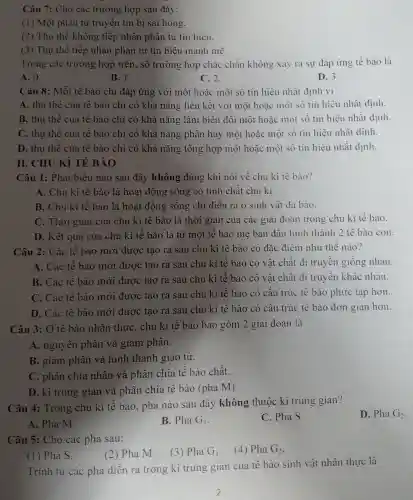 Câu 7: Cho các trường hợp sau đây:
(1) Một phân tử truyền tin bị sai hỏng.
(2) Thụ thể không tiếp nhận phân tử tín hiệu.
(3) Thụ thể tiếp nhận phân tử tín hiệu mạnh mẽ.
Trong các trường hợp trên,số trường hợp chắc chǎn không xảy ra sự đáp ứng tế bào là
A. 0.
B. 1.
C. 2.
D. 3.
Câu 8: Mỗi tế bào chi đáp ứng với một hoặc một số tín hiệu nhất định vi
A. thụ thể của tế bào chỉ có khả nǎng liên kết với một hoặc một số tín hiệu nhất định.
B. thu thể của tế bào chỉ có khả nǎng làm biến đổi một hoặc một số tín hiệu nhất định.
C. thụ thề của tế bào chỉ có khả nǎng phân hủy một hoặc một số tín hiệu nhất đinh.
D. thụ thế của tế bào chỉ có khả nǎng tổng hợp một hoặc một số tín hiệu nhất đinh.
II. CHU Kì TẾ BÀO
Câu 1: Phát biểu nào sau đây không đúng khi nói về chu kì tế bào?
A. Chu kì tế bào là hoạt động sông có tính chất chu kì.
B. Chu kì tế bào là hoạt động sống chi diễn ra ở sinh vật đa bào.
C. Thời gian của chu kì tế bào là thời gian của các giai đoạn trong chu kì tế bào.
D. Kết quả của chu kì tế bào là từ một tế bào me ban đầu hình thành 2 tế bào con.
Câu 2: Các tế bào mới được tạo ra sau chu kì tế bào có đặc điểm như thế nào?
A. Các tế bào mới được tạo ra sau chu kì tế bào có vật chất di truyền giông nhau.
B. Các tế bào mới được tạo ra sau chu kì tế bào có vật chất di truyền khác nhau.
C. Các tế bào mới được tạo ra sau chu kì tế bào có cấu trúc tế bào phức tạp hơn.
D. Các tế bào mới được tạo ra sau chu kì tế bào có câu trúc tế bào đơn giản hơn.
Câu 3: Ở tế bào nhân thực . chu kì tế bào bao gồm 2 giai đoạn là
A. nguyên phân và giảm phân.
B. giảm phân và hình thành giao tử.
C. phân chia nhân và phân chia tế bào chất.
D. kì trung gian và phân chia tế bào (pha M).
Câu 4: Trong chu kì tế bào,, pha nào sau đây không thuộc kì trung gian?
D. Pha G2.
A. Pha M.
B. PhaG_(1)
C. Pha S.
Câu 5: Cho các pha sau:
. (4) PhaG_(2)
(1) Pha S.
(2) Pha M.
(3) Pha G_(1)
Trình tự các pha diễn ra trong kì trung gian của tế bào sinh vật nhân thực là