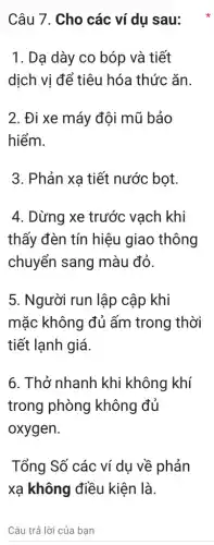 Câu 7. Cho các ví dụ sau:
1. Dạ dày co bóp và tiết
dịch vị để tiêu hóa thức ǎn.
2. Đi xe máy đội mũ bảo
hiểm.
3. Phản xạ tiết nước bọt.
4. Dừng xe trước vach khi
thấy đèn tín hiệu giao thông
chuyển sang màu đỏ.
5. Người run lập cập khi
mặc không đủ ấm trong thời
tiết lạnh giá.
6. Thở nhanh khi không khí
trong phòng không đủ
oxygen.
Tổng Số các ví dụ về phản
xạ không điều kiện là.
Câu trả lời của ban