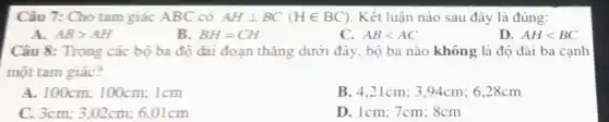 Câu 7: Cho tam giác ABC có AHbot BC(Hin BC) Kết luận nào sau đây là đúng:
A. ABgt AH
B. BH=CH
C. ABlt AC
D. AHlt BC
Câu 8: Trong các bộ ba độ dài đoạn thǎng dưới đây.bộ ba nào không là độ dài ba cạnh
một tam giác?
A. 100cm; 100cm; 1cm
B. 4.21cm; 3.94cm 6,28cm
C. 3cm; 3,02cm; 6 .01cm
D. 1cm; 7cm; 8cm