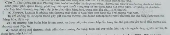 Câu 7. Cho thông tin sau: Phương thức buôn bán hiện đại được mở rộng. Thương mại điện từ tǎng trưởng nhanh, trở thành
sản xuất hàng hóa phát triển và hội nhập quốc tế sâu rộng.
kênh phân phối quan trọng, phát huy hiệu quả chuỗi cung ứng và lưu thông hàng hoá trong nước. Tuy nhiên, sự phát triển
các loại hình thương mại hiện đại (sàn giao dịch hàng hoá,trung tâm đấu giá ...) còn hạn chế.
a) Shoppe, Lazada là những sản thương mại điện từ xuất hiện sớm hàng đầu ở thị trường Việt Nam.
b) Để chống lại sự cạnh tranh gay gắt của thị trường các doanh nghiệp trong nước cần nâng cao khả nǎng cạnh tranh cho
hàng hóa, dịch vụ.
c) Thị trường bán buôn bán lẻ của nước ta được xếp vào nhóm hấp dẫn hàng đầu thế giới chủ yếu do sự tǎng trưởng của
thương mại điện từ.
d) Hoạt động nội thương phát triển theo hướng đa dạng, hiện đại góp phần thúc đầy các ngành công nghiệp cơ bản, đa
dạng hóa nền kinh tê.