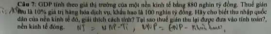 Câu 7: GDP tính theo giá thị trường của một nền kinh tế bằng 880 nghìn tỷ đồng. Thuế gián
Aothu la 10%  giá trị hàng hóa dịch vụ, khẩu hao là 100 nghìn tỷ đồng. Hãy cho biết thu nhập quốc
dân của nền kinh tế đó, giải thích cách Mnh? Tại sao thuế giản thu lại được đưa vào tính toán?,
nền kinh tế đóng.