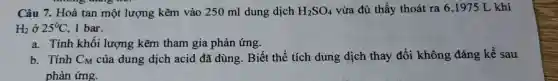 Câu 7. Hoà tan một lượng kẽm vào 250 ml dung dịch H_(2)SO_(4) vừa đủ thấy thoát ra 6,1975 L khí
H_(2)grave (o)25^circ C 1 bar.
a. Tính khối lượng kẽm tham gia phản ứng.
b. Tính CM của dung dịch acid đã dùng.Biết thể tích dung dịch thay đổi không đáng kể sau
phản ứng.