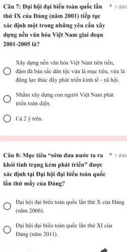 Câu 7: Đại hội đại biểu toàn quốc lần * 1 điển
thứ IX của Đảng (nǎm 2001) tiếp tục
xác định một trong những yêu cầu xây
dựng nền vǎn hóa Việt Nam giai đoạn
2001-2005 là?
Xây dựng nền vǎn hóa Việt Nam tiên tiến.
đậm đà bản sắc dân tộc vừa là mục tiêu, vừa là
động lực thúc đẩy phát triển kinh tế - xã hội.
Nhằm xây dựng con người Việt Nam phát
triển toàn diện.
Cả 2 ý trên.
Câu 8: Mục tiêu "sớm đưa nước ta ra * 1 điển
khỏi tình trạng kém phát triển" được
xác định tại Đại hội đại biểu toàn quốc
lần thứ mấy của Đảng?
Đại hội đại biểu toàn quốc lần thứ X của Đảng
(nǎm 2006).
Đại hội đại biểu toàn quốc lần thứ XI của
Đảng (nǎm 2011).