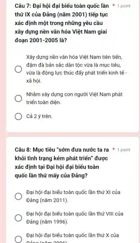 Câu 7: Đại hội đại biểu toàn quốc lần * 1 point
thứ IX của Đảng (nǎm 2001) tiếp tục
xác định một trong những yêu cầu
xây dựng nền vǎn hóa Việt Nam giai
đoạn 2001-2005 là?
Xây dựng nền vǎn hóa Việt Nam tiên tiến
đậm đà bản sắc dân tộc vừa là mục tiêu,
vừa là động lực thúc đẩy phát triển kinh tế -
xã hội.
Nhằm xây dựng con người Việt Nam phát
triển toàn diện.
Cả 2 ý trên.
Câu 8: Mục tiêu "sớm đưa nước ta ra 1 point
khỏi tình trạng kém phát triển được
xác định tại Đại hội đại biểu toàn
quốc lần thứ mấy của Đảng?
Đại hội đại biểu toàn quốc lần thứ XI của
Đảng (nǎm 2011)
Đại hội đại biểu toàn quốc lần thứ VIII của
Đảng (nǎm 1996)
Đại hội đại biểu toàn quốc lần thứ X của
Dảng (nǎm 2006)