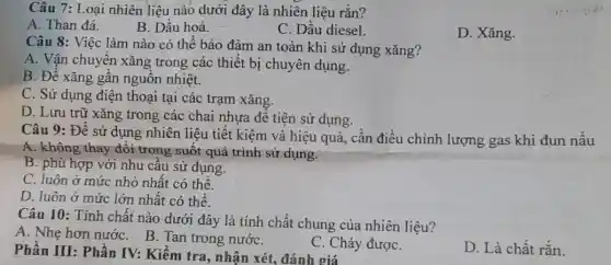 Câu 7: Loại nhiên liệu nào dưới đây là nhiên liệu rắn?
A. Than đá.
B. Dầu hoả.
C. Dầu diesel.
D. Xǎng.
Câu 8: Việc làm nào có thể bảo đảm an toàn khi sử dụng xǎng?
A. Vận chuyển xǎng trong các thiết bị chuyên dụng.
B. Để xǎng gần nguồn nhiệt.
C. Sử dụng điện thoại tại các trạm xǎng.
D. Lưu trữ xǎng trong các chai nhựa để tiện sử dụng.
Câu 9: Để sử dụng nhiên liệu tiết kiệm và hiệu quả,cần điều chỉnh lượng gas khi đun nấu
A. không thay đổi trong suốt quá trình sử dụng.
B. phù hợp với nhu cầu sử dụng.
C. luôn ở mức nhỏ nhất có thể.
D. luôn ở mức lớn nhất có thể.
Câu 10: Tính chất nào dưới đây là tính chất chung của nhiên liệu?
A. Nhẹ hơn nướC.B. Tan trong nướC.
C. Cháy đượC.
D. Là chất rắn.
Phần III: Phần IV:Kiểm tra, nhận xét , đánh giá