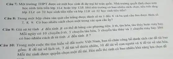 Câu 7: Một trường THPT được cử một học sinh đi dự trại hè toàn quốc Nhà trường quyết định chọn một
học sinh tiên tiến lớp 11A hoặc lớp 12B. Hỏi nhà trường có bao nhiêu cách chọn, nếu biết rằng
lớp 114 có 31 học sinh tiên tiến và lớp 12B có 22 học sinh tiên tiến?
Câu 8: Trong một hộp chứa sáu quả cầu trắng được đánh số từ 1 đến 6 và ba quả cầu đen được đánh số
7,8,9. Có bao nhiêu cách chọn một trong các quả cầu ấy?
Câu 9: Giả sử từ tỉnh A đến tỉnh B có thể đi bằng các phương tiện: ô tô, tàu hỏa, tàu thủy hoặc máy bay.
Mỗi ngày có 10 chuyến ô tô, 5 chuyến tàu hỏa, 3 chuyến tàu thủy và 2 chuyến máy bay Hỏi
có bao nhiêu cách đi từ tinh A đến tỉnh B ?
Câu 10: Trong một cuộc thi tìm hiểu về đất nước Việt Nam, ban tổ chức công bố danh sách các đề tài bao
gồm: 8 đề tài về lịch sử, 7 đề tài về thiên nhiên, 10 đề tài về con người và 6 đề tài về vǎn hóa.
Mỗi thí sinh được quyền chọn một đề tài. Hỏi mỗi thí sinh có bao nhiêu khả nǎng lựa chọn đề
1:0