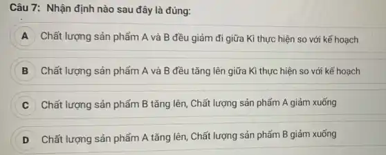 Câu 7: Nhận định nào sau đây là đúng:
A Chất lượng sản phẩm A và B đều giảm đi giữa Kì thực hiện so với kế hoạch
B Chất lượng sản phẩm A và B đều tǎng lên giữa Kì thực hiện so với kế hoạch
Chất lượng sản phẩm B tǎng lên , Chất lượng sản phẩm A giảm xuống
Chất lượng sản phẩm A tǎng lên . Chất lượng sản phẩm B giảm xuống