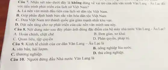 Câu 7. Nhận xét nào dưới đây là không đúng về vai trò của nền vǎn minh Vǎn Lang - Âu Lạc đối
với tiến trình phát triển của lịch sử Việt Nam?
A. Là nền vǎn minh đầu tiên của lịch sử dân tộc Việt Nam.
B. Góp phần định hình bản sắc vǎn hóa dân tộc Việt Nam
C. Đưa Việt Nam trở thành quốc gia giàu mạnh nhất khu vựC.
D. Đặt nền tảng cho sự phát triển của các nền vǎn minh sau này.
Câu 8. Nội dung nào sau đây phản ánh đúng đặc điểm của bộ máy nhà nước Vǎn Lang - Âu Lạc?
A. Hoàn chỉnh, chặt chẽ
B. Đơn giản, sơ khai
C. Quan liêu, tập quyền
D. Phân quyền, pháp trị.
Câu 9. Kinh tế chính của cư dân Vǎn Lang-Âu Lạc là
A. sǎn bắn. hái lượm.
B. nông nghiệp lúa nướC.
C. thương nghiệp.
D. thủ công nghiệp.
Câu 10. Người đứng đầu Nhà nước Vǎn Lang là