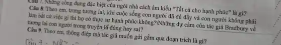 Câu 7. Những cốt g dụng đặc biệ t của ngôi nhà các ch âm kiểu "Tất cả cho hạnh phúc" là gì?
Câu 8 Theo en , trong tương lai , kh i cuộc sống c on người i đã đủ đầ y và con ng rời kh ông phải
làm bấ t cứ việc gì th ihoc ó thực sự r hạnh pl húcl kh ông 3?Whi Tng dụ : cảm của tác giả Bradb ury về
tư ơng lai con người trong truyện lá đúng hay sai?
Câu 9.Theo em, thông : điệp mà tác giả m uốn gử i gắn n qua đoạ an trích là gì?