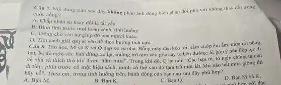 Câu 7. Nội dung nào sau đây không phản ánh đúng biện pháp đối phó với những thay đổi trong
cuộc sống?
A. Chấp nhận sự thay đổi là tất yếu.
B. Bình tĩnh trước mọi hoàn cảnh, tình huống.
C. Trông chờ vào sự giúp đỡ của người kháC.
D. Tìm cách giải quyết vấn đề theo hướng tích cựC.
Câu 8. Tan học,M và K và Q đạp xe về nhà. Bỗng mây đen kéo tới, sấm chớp ầm ầm, mưa rơi nặng
hạt. M đề nghị các bạn dừng xe lại, xuống trú tạm vào gốc cây to bên đường; K góp ý nên tiếp tục đi
về nhà và thích thú khi được "tắm mưa". Trong khi đó,Q lại nói: ''C
ác bạn ơi, tớ nghĩ chúng ta nên
đi tiếp, phía trước có một hiệu sách,mình có thể vào đó tạm trú một lát, khi nào hết mưa giông thì
hãy về". Theo em , trong tình huống trên,hành động của bạn nào sau đây phù hợp?
A. Bạn M.
B. Bạn K.
C. Bạn Q.
D. Bạn M và K.
và nhù hơn với đặc