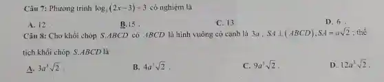 Câu 7: Phương trình log_(3)(2x-3)=3 có nghiệm là
A. 12
B. 15
C. 13.
D. 6.
Câu 8: Cho khối chóp S.ABCD có ABCD là hình vuông có cạnh là 3a , SAbot (ABCD),SA=asqrt (2) : thể
tích khối chóp S ABCD là
A. 3a^3sqrt (2)
B. 4a^3sqrt (2)
C. 9a^3sqrt (2)
D. 12a^3sqrt (2)