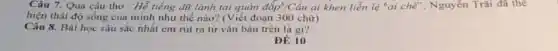 Câu 7. Qua câu thơ "Hễ tiếng dữ lành tai quản đắp" /Cầ ai khen liễn lệ "ai chế", Nguyễn Trãi đa the
hiện thái độ sống của minh như thế nào? (Viết đoạn 300 chữ)
Câu 8. Bài học sâu sắc nhất em rút ra từ vǎn bản trên là gi?
ĐE 10