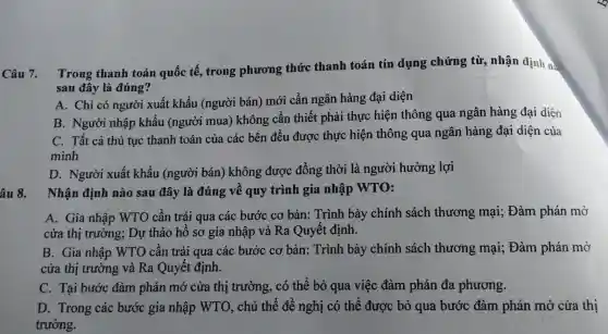 Câu 7. T ong thanh toán quốc tế, trong phương thức thanh toán tín dụng ; chứng từ,nhận định n:
sau đây là đúng?
A. C hi có người :xuất khẩu (ngu rời bán)mới cần ngân hàng đạ i diên
B. Ng zười nhập khẩu (người mua)chông cầi n thiết ph ải thực hiện th ông qua ngât hàng đại diện
mình
C. Tất : cả thủ tuc thanh toár của các : bên đều được : thực hiện thô ng qua ngân hàng đại diên của
âu 8.
D.N gười xuất khẩu (n;gười bán ) khôn g được đồng thời 1 à người hưởng lợi
Nhận định nào sa u đây là đúng ; về quy trình gia nhập WTO:
A. Gia nhập WTO cần trải qua các bư ớc cơ bản : Trình bày chính , sách thương mại;; Đàm phán mở
cửa thị trường;Dự thảo hồ sơ gia nhập và Ra Qi yết định.
B. Gia nhâ p WTO cần trải qua các bước cơ bản:Trình bày , chính sách thương mại;Đàm phán mở
cửa thị trường và Ra o 1yết định.
C. Tai bước đàm phán mở cửa thị trườn g, có thể bỏ qua việc đàm phán đa phương.
D. Trong các : bước gia nhập WTO , chủ thể đề nghị có thể được bỏ qua bước đàm phán mở cửa thi
trường.