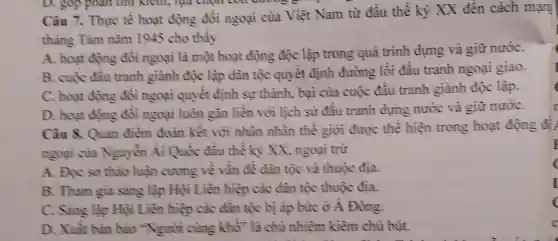 Càu 7. Thực tế hoạt động đối ngoại của Việt Nam từ đầu thế kỷ XX đến cách mạn!
tháng Tâm nǎm 1945 cho thấy
A. hoạt động đối ngoại là một hoạt động độc lập trong quá trình dựng và giữ nướC.
B. cuộc đầu tranh giành độc lập dân tộc quyết định đường lối đầu tranh ngoại giao.
C. hoạt động đối ngoại quyết định sự thành, bại của cuộc đấu tranh giành độc lập.
D. hoạt động đôi ngoại luôn gắn liền với lịch sử đấu tranh dựng nước và giữ nướC.
E
Câu 8. Quan điềm đoàn kết với nhân nhân thế giới được thể hiện trong hoạt động đi
ngoại của Nguyền Ái Quốc đầu thế kỳ XX, ngoại trừ
(
A. Đọc sơ thào luận cương về vần đề dân tộc và thuộc địa.
B. Tham gia sáng lập Hội Liên hiệp các dân tộc thuộc địa.
I
C. Sâng lập Hội Liên hiệp các dân tộc bị áp bức ở A Đông.
(
D. Xuât bàn báo "Người cùng khổ"là chủ nhiệm kiềm chủ bút.
C