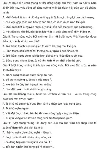 Câu 7: Thực tiễn cách mạng từ khi Đảng Cộng sản Việt Nam ra đời từ nǎm
1930 đến nay, việc củng cố, tǎng cường khối đại đoàn kết toàn dân đã chứng
minh
A. khối đoàn kết là nhân tố duy nhất quyết định mọi thẳng lợi của cách mạng.
B. cho việc góp phần vào bảo vệ hòa bình, ổn định và an ninh thể giới.
C. khối đoàn kết là nguyên nhân duy nhất dẫn đến thẳng lợi của cách mạng.
D. một dân tộc nhỏ bé, nếu đoàn kết nhất trí cuối cùng nhất định thẳng lợi.
Câu 8. Trong công cuộc Đổi mới (từ nǎm 1986 đến nay). Việt Nam đạt được
thành tưu kinh tế nào sau đây?
A. Trở thành thành viên sáng lập tổ chức Thương mại thê giới.
B. Hình thành nền kinh tế thị trường có sự quản lí của Nhà nướC.
C. Trở thành nước công nghiệp hiện đại có thu nhập đầu người cao
D. Đứng trong nhóm 20 nước có nền kinh tế lớn nhất trên thế giới
Câu 9. Một trong những thành tựu của công cuộc Đổi mới đất nước từ nǎm
1986 đến nay là:
A. 100%  công nhân có được bằng đại học
B. trở thành cường quốc số 1 của châu Á.
C. xóa thành công tình trạng tham nhũng.
D. đưa đất nước thoát khỏi khủng hoảng
Câu 10: Đâu không phải là thành tựu cơ bản về vǎn hóa - xã hôi trong công
cuộc đổi mới ở Việt Nam?
A. Tỉ lệ hộ có thu nhập trung bình và thu nhập cao ngày càng tǎng.
B. Tỉ lệ hộ nghèo giảm.
C. Y tế đạt được nhiều tiến bộ khi mức sống ngày càng cải thiện.
D. Tỉ lệ tử vong ở trẻ sơ sinh tǎng, tuổi thọ trung bình giảm.
Câu 11: Một trong những tác động tích cực mà quá trình hội nhập kinh tế
quốc tế đem đến cho Việt Nam là
A. nhận chuyển giao công nghệ miễn phí.
B. được miễn thuê khi bán hàng nông sản
C. dễ dàng tiếp cận với nguồn vốn đầu tư.
D. tiếp cận nguồn lao động giá rẻ châu Phi.