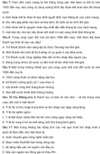 Câu 7: Thực tiễn cách mạng từ khi Đảng Cộng sản Việt Nam ra đời từ nǎn
1930 đến nay,việc củng cố, tǎng cường khối đại đoàn kết toàn dân đã i chứng
minh
A. khối đoàn kết là nhân tố duy nhất quyết định mọi thẳng lợi của cách mạng.
B. cho việc góp phần vào bảo vệ hòa bình, ổn định và an ninh thể giới.
C. khối đoàn kết là nguyên nhân duy nhất dẫn đến thẳng lợi của cách mạng.
D. một dân tộc nhỏ bé, nếu đoàn kết nhất trí cuối cùng nhất định thẳng lợi
Câu 8. Trong công cuộc Đổi mới (từ nǎm 1986 đến nay)Việt Nam đạt được
thành tựu kinh tế nào sau đây?
A. Trở thành thành viên sáng lập tổ chức Thương mại thể giới
B. Hình thành nền kinh tế thị trường có sự quản lí của Nhà nướC.
C. Trở thành nước công nghiệp hiện đại có thu nhập đầu người cao
D. Đứng trong nhóm 20 nước có nền kinh tế lớn nhất trên thế giới.
Câu 9. Một trong những thành tựu của công cuộc Đổi mới ......................................................................
1986 đến nay là:
A. 100%  công nhân có được bằng đại họC.
B. trở thành cường quốc số 1 của châu Á.
C. xóa thành công tình trạng tham nhũng.
D. đưa đất nước thoát khỏi khủng hoảng.
Câu 10: Đâu không phải là thành tựu cơ bản về vǎn hóa - xã hội trong côn
cuộc đổi mới ở Việt Nam?
A. Tỉ lệ hộ có thu nhập trung bình và thu nhập cao ngày càng tǎng.
B. Tỉ lệ hộ nghèo giảm.
C. Y tế đạt được nhiều tiến bộ khi mức sống ngày càng cải thiện.
D. Tỉ lệ tử vong ở trẻ sơ sinh tǎng, tuổi thọ trung bình giảm.
Câu 11: Một trong những tác động tích cực mà quá trình hội nhập kinh t
quốc tế đem đến cho Việt Nam là
A. nhận chuyển giao công nghệ miễn phí.
B. được miễn thuê khi bán hàng nông sản.
C. dễ dàng tiếp cận với nguồn vốn đầu tư.
D. tiếp cận nguồn lao động giá rẻ châu Phi.