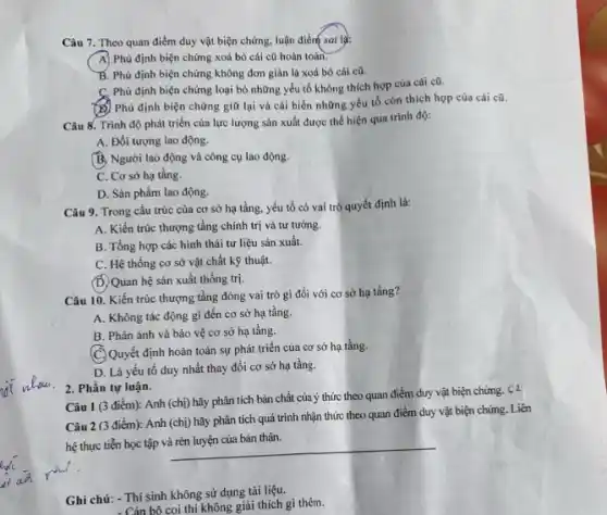 Câu 7. Theo quan điểm duy vật biện chứng, luận điểm sai là:
A) Phủ định biện chứng xoá bỏ cái cũ hoàn toàn.
B. Phủ định biện chứng không đơn giản là xoá bỏ cái cũ.
C. Phủ định biện chứng loại bỏ những yếu tố không thích hợp của cái cũ.
(6) Phủ định biện chứng giữ lại và cài biến những yếu tố còn thích hợp của cái cũ.
Câu 8. Trình độ phát triển của lực lượng sản xuất được thể hiện qua trình độ:
A. Đối tượng lao động.
B. Người lao động và công cụ lao động.
C. Cơ sở hạ tầng.
D. Sản phẩm lao động.
Câu 9. Trong cấu trúc của cơ sở hạ tầng, yếu tố có vai trò quyết định là:
A. Kiến trúc thượng tầng chính trị và tư tướng.
B. Tổng hợp các hình thái tư liệu sản xuất.
C. Hệ thống cơ sở vật chất kỹ thuật.
(D. Quan hệ sản xuất thống trị.
Câu 10. Kiến trúc thượng tầng đóng vai trò gì đối với cơ sở hạ tầng?
A. Không tác động gì đến cơ sở hạ tầng.
B. Phản ánh và bảo vệ cơ sở hạ tầng.
(C) Quyết định hoàn toàn sự phát triển của cơ sở hạ tầng.
D. Là yếu tố duy nhất thay đổi cơ sở hạ tầng.
2. Phần tự luận.
Câu 1 (3 điểm):Anh (chị) hãy phân tích bản chất của ý thức theo quan điểm duy vật biện chứng. C 2
Câu 2 (3 điểm):Anh (chị) hãy phân tích quá trình nhận thức theo quan điểm duy vật biện chúng Liên
hệ thực tiễn học tập
__
Ghi chú: - Thí sinh không sử dụng tài liệu.
- Cán bộ coi thi không giải thích gì thêm.