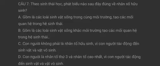 CÂU 7: Theo sinh thái học, phát biểu nào sau đây đúng về nhân số hữu
sinh?
A. Gồm là các loài sinh vật sống trong cùng môi trường , tạo các mối
quan hệ trong hệ sinh thái.
B. Gồm là các loài sinh vật sống khác môi trường tạo các mối quan hệ
trong hệ sinh thái..
C. Con người không phải là nhân tố hữu sinh, vì con người tác động đến
sinh vật và vật vô sinh.
D. Con người là nhân tố thứ 3 và nhân tố cao nhất, vì con người tác động
đến sinh vật và vật vô sinh.