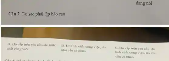 Câu 7: Tại sao phải lập báo cáo
A. Do cấp trên yêu cầu, do tính
chất công việc
B. Do tính chất công việc, do
nhu cầu cá nhân
đang nói
C. Do cấp trên yêu cầu, do
tính chất công việc, do nhu
cầu cá nhân