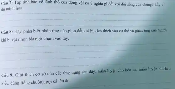 Câu 7: Tập tính bảo vệ lãnh thổ của động vật có ý nghĩa gì đối với đời sống của chúng? Lấy ví
minh hoạ.
__
Câu 8: Hãy phân biệt phản ứng của giun đất khi bị kích thích vào cơ thể và phản ứng của người
khi bị vật nhọn bất ngờ chạm vào tay.
__
Câu 9: Giải thích cơ sở của các ứng dụng sau đây:huấn luyện chó kéo xe, huấn luyện khi làm
xiếc.
__