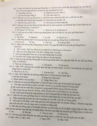 Câu 7. Trước khi Hiệp hội các quốc gia Đông Nam Á (ASEAN)được thành lập, trên thế giới đã xuất hiện tổ
chức liên minh mang tính khu vực nào sau đây hoạt động hiệu quả?
A. Cộng đồng châu Âu.
B. Hiệp hội các nước Nam Á.
C. Liên minh hợp tác Đông Á
D. Liên minh châu Âu.
Câu 8. Hiệp hội các quốc gia Đông Nam Á (ASEAN)được thành lập phản ánh xu thế nào sau đây?
A. Lấy phát triển kinh tế làm trọng tâm B. Liên minh họp tác khu vựC.
C. Toàn cầu hoá,quốc tế hoá
D. Trật tự đa cực nhiều trung tâm.
Câu 9. Quốc gia nào sau đây đã gửi dự thảo đến một số nước trong khu vực để thành iập tổ chức Hiệp hội các
quốc gia Đông Nam A (ASEAN)?
A. Phi-lip-pin. B. Thái Lan.
C. Ma-lai-xi-A. D. In-đô-nê-xi-a.
Câu 10. Quốc gia nào sau đây là một trong những thành viên của Hiệp hội các quốc gia Đông Nam Á
(ASEAN)?
A. Hàn Quốc
B. Mông cổ.
C. Ân Độ.
D. Ma-lai-xi-a
Câu 11. Một trong những thành viên sáng lập Hiệp hội các quốc gia Đông Nam acute (A)(ASEAN)
A. Mi-an-mA
B. Lào.
C. Thái Lan.
D. Cam-pu-chia
Câu 12. Nhận định nào sau đây không đúng về thành viên sáng lập Hiệp hội các quốc gia Đông Nam Á
(ASEAN)?
A. Gồm 5 nước: Thái Lan, Ma-lai-xi-a, In-đô-nê-xi-a Phi-líp-pin và Xin-ga-po.
B. Gồm các nước Đông Nam Á hải đảo và Đông Nam Á lục địa.
C. Tham gia sáng lập tổ chức chi có các nước Đông Nam Á lục địa
D. Tuy khác biệt về ngôn ngữ nhưng các nước có nhu cầu hợp táC.
Câu 13. Quốc gia nào sau đây không phải là một trong những thành viên sáng lập Hiệp hội các quốc gia Đông
Nam Á (ASEAN)?
A. Thái Lan. B. Ma-lai-xi-a
C. Xin-ga-po.
D. Mi-an-ma
Câu 14. Nǎm 1995.quốc gia nào sau đây được kết nạp,trở thành thành viên thứ 7 của Hiệp hội các quốc gia
Đông Nam Á (ASEAN)?
A. Mi-an-mA. B. Lào.
C. Cam-pu-chia
D. Việt Nam
Câu 15. Nǎm 1967.Hiệp hội các quốc gia Đông Nam Á (ASEAN)được thành lập ở
A. Hà Nội (Việt Nam).
C. Phnôm Pênh (Cam -pu-chia).
B. Bǎng Cốc (Thái Lan).
D. Viêng Chǎn (Lào)
Câu 16. Hiệp hội các quốc gia Đông Nam A (ASEAN) được thành lập với mục đích nào sau đây?
A. Thúc đấy quan hệ họp tác giữa các thành viên để tạo ra một đối trọng với Trung QuốC
B. Đầy mạnh hợp tác toàn diện, trọng tâm là công nghệ để thích ứng xu thế toàn cầu hoá.
C. Tǎng cường hợp tác kinh tế, vǎn hoá,xã hội để phát triển và hội nhập khu vực, thế giới.
D. Đấy mạnh quan hệ hợp tác song phương về quốc phòng để tiến tới nhất thể hoá khu vựC.
Câu 17. Hiệp hội các quốc gia Đông Nam Á (ASEAN) được thành lập với mục đích nào sau đây?
A. Tǎng cường hợp tác giữa các nước trong khu vực với Mỹ , Liên Xô và Trung QuốC.
B. Giải quyết sự bất đồng, tranh chấp giữa các nước liên quan đến vấn đề Biển Đông, C. Hợp tác cùng nhau
phát triển dựa trên một nền tảng kinh té và chính trị thống nhất.
D. Phần đấu đưa Đông Nam Á trở thành một khu vực hoà bình,tự' do và thịnh vượng. Câu 18. Nǎm 1984.
quốc gia nào sau đây được kết nạp trở thành thành viên thứ 6 của Hiệp hội các quốc gia Đông Nam
dot (A)(ASEAN)
A. Lào.
B. Bru-nây.
C. Cam-pu-chia.
D. Mi-an-ma.
Câu 19. Việt Nam gia nhập Hiệp hội các quốc gia Đông Nam
A(ASEAN)
vào thời gian nào sau đây?
A. Nǎm 1995. A. Nǎm 1996.
C. Nǎm 1997.
D. Nǎm 1998