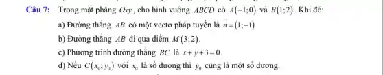 Câu 7: Trong mặt phẳng Oxy, cho hình vuông ABCD có A(-1;0) và B(1;2) . Khi đó:
a) Đường thẳng AB có một vectơ pháp tuyến là overrightarrow (n)=(1;-1)
b) Đường thẳng AB đi qua điểm M(3;2)
c) Phương trình đường thẳng BC là x+y+3=0
d) Nếu C(x_(0);y_(0)) với x_(0) là số dương thì y_(0) cũng là một số dương.