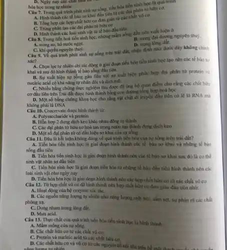 Câu 7. Trong quá trình phát sinh sự sống.tiến hóa tiền sinh học là quá trình
A. Hình thành các tế bảo sơ khai đầu tiên từ các đại phân từ hữu cơ.
B. Tổng hợp các hợp chất hữu cơ đơn giản từ các chất vô cơ.
C. Trùng phân tạo các đại phân tử hữu cơ
D. Hinh thành các loài sinh vật từ tế bào đầu tiên
B. trong đại dương nguyên thuỷ.
Câu 8. Trong tiến hoá tiền sinh học,những mầm sống đầu tiên xuất hiện ở
D. trong lòng đất.
A. trong ao, hồ nước ngọt.
C. khí quyển nguyên thuỷ.
Câu 9. Về quá trình phát sinh sự sống trên trái đất, nhận định nào dưới dây không chính
xác?
A. Chọn lọc tự nhiên chi tác động ở giai đoạn tiến hóa tiền sinh học tạo nên các tê bào sơ
khai và sau đó hình thành tế bào sống đầu tiên.
B. Sự xuất hiện sự sống gắn liền với sự xuất hiện phức hợp đại phân từ protein và
nucleic acid có khả nǎng tự nhân đôi và dịch mã.
C. Nhiều bằng chứng thực nghiệm thu được đã ủng hộ quan điểm cho rằng các chất hữu
cơ đầu tiên trên Trái đất đuợc hình thành bằng con đường tổng hợp hoá học
D. Một số bằng chứng khoa học cho rằng vật chất di truyền đầu tiên có lẽ là RNA mà
không phải là DNA
Câu 10. Coacervate được hình thành từ:
A. Polysaccharide và protein
B. Hỗn hợp 2 dung dịch keo khác nhau đông tụ thành
C. Các đại phân tử hữu cơ hoà tan trong nước tạo thành dung dịch keo
D. Một số đại phân tử có dấu hiệu sơ khai của sự sống
Câu 11. Đâu là kết luận không đúng về quá trình tiến hóa của sự sống trên trái đất?
A. Tiến hóa tiền sinh học là giai đoạn hình thành các tế bào sơ khai và những tế bào
sống đầu tiên
B. Tiến hóa tiền sinh học là giai đoạn hình thành nên các tế bào sơ khai sau đó là cơ thê
sinh vật nhân sơ đầu tiên
C. Tiến hóa sinh học là giai đoạn tiến hóa từ những tế bảo đầu tiên hình thành nên các
loài sinh vật như ngày nay
D. Tiến hóa hóa học là giai đoạn hình thành nên các hợp chất hữu cơ từ các chất vô cơ
Câu 12. Từ hợp chất vô cơ đã hình thành nên hợp chất hữu cơ đơn giản đầu tiên nhờ:
A. Hoạt động của hệ enzyme xúc táC.
B. Các nguồn nǎng lượng tự nhiên như nǎng lượng mặt trời, sấm sét, sự phân rã các chất
phóng xạ.
C. Dung nham trong lòng đất.
D. Mura acid.
Câu 13. Thực chất của quá trình tiến hóa tiền sinh học là hình thành:
A. Mầm mống của sự sông.
B. Các chất hữu cơ từ các chất vô cơ.
C. Protein và nucleic acid từ các chất hữu cơ.
D. Các chất hữu cơ và vô cơ từ các nguyên tố nổi lên trên bề mặt thach
nǎng lương tư nhiên