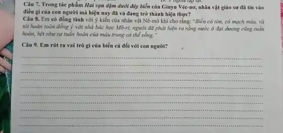 Câu 7. Trong tác phẩm Hai vạn dặm dưới đáy biển của Giuyn Véc-nơ,nhân vật giáo sư đã tin vào
D. I nghĩa hạp lại.
điều gì của con người mà hiện nay đã và đang trở thành hiện thực?
Câu 8. Em có đồng tình với ý kiến của nhân vật Nê-mô khi cho rằng: "Biển có tim, có mạch máu, và
tôi hoàn toàn đồng ý với nhà bác học Mô-ri,người đã phát hiện ra rằng nước ở đại dương cũng tuần
hoàn, hệt như sự tuân hoàn của máu trong cơ thể sống."
Câu 9. Em rút ra vai trò gì của biển cả đối với con người?
__
(1111)............
IIII ..............................................................................................................................................................................................
...............................................................................................................................
.......................................................................
................................................................................................
......1111 .....................................................................................
.................................................................................
.......	1111 .........................................................................