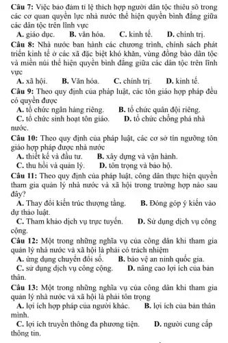 Câu 7: Việc bảo đảm tỉ lệ thích hợp người dân tộc thiêu sô trong
các cơ quan quyền lực nhà nước thế hiện quyền bình đǎng giữa
các dân tộc trên lĩnh vực
A. giáo dụC.
B. vǎn hóa.
C. kinh tế.
D. chính trị
Câu 8: Nhà nước ban hành các chương trình, chính sách phát
triển kinh tế ở các xã đặc biệt khó khǎn, vùng đồng bào dân tộc
và miền núi thể hiện quyền bình đǎng giữa các dân tộc trên lĩnh
vực
A. xã hội.
B. Vǎn hóa.
C. chính trị.
D. kinh tế.
Câu 9: Theo quy định của pháp luật,, các tôn giáo hợp pháp đều
có quyền được
A. tổ chức ngân hàng riêng.
B. tổ chức quân đội riêng.
C. tô chức sinh hoạt tôn giáo.
nướC.
D. tổ chức chống : phá nhà
Câu 10: Theo quy định của pháp luật , các cơ sở tín ngưỡng tôn
giáo hợp pháp được nhà nước
A. thiết kế và đầu tư.
B. xây dựng và vận hành.
C. thu hồi và quản lý.
D. tôn trọng và bảo hộ.
Câu 11: Theo quy định của pháp luật,công dân thực hiện quyển
tham gia quản lý nhà nước và xã hội trong trường hợp nào sau
đây?
A. Thay đổi kiến trúc thượng tầng.
dự thảo luật.
B. Đóng góp ý kiến vào
C. Tham khảo dịch vụ trực tuyến.
cộng.
D. Sử dụng dịch vụ công
Câu 12: Một trong những nghĩa vụ của công dân khi tham gia
quản lý nhà nước và xã hội là phải có trách nhiệm
A. ứng dụng chuyên đổi số. B. bảo vệ an ninh quốc gia.
C. sử dụng dịch vụ công cộng.
thân.
D. nâng cao lợi ích của bản
Câu 13: Một trong những nghĩa vụ của công dân khi tham gia
quản lý nhà nước và xã hội là phải tôn trọng
A. lợi ích hợp pháp của người kháC.
mình.
B. lợi ích của bản thân
C. lợi ích truyền thông đa phương tiện.
thông tin.
D. người cung cấp