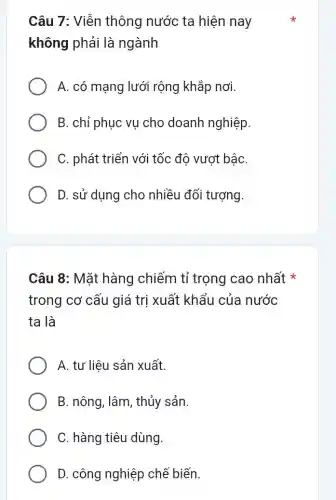 Câu 7: Viễn thông nước ta hiện nay
không phải là ngành
A. có mạng lưới rộng khắp nơi.
B. chỉ phục vụ cho doanh nghiệp.
C. phát triển với tốc độ vượt bậC.
D. sử dụng cho nhiều đối tượng.
Câu 8: Mặt hàng chiếm tỉ trọng cao nhất
trong cơ cấu giá trị xuất khẩu của nước
ta là
A. tư liệu sản xuất.
B. nông, lâm, thủy sản
C. hàng tiêu dùng.
D. công nghiệp chế biến.