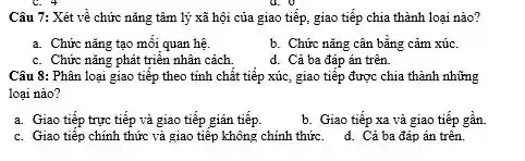 Câu 7: Xét về chức nǎng tâm lý xã hội của giao tiếp, giao tiếp chia thành loại nào?
a. Chức nǎng tạo mối quan hệ.
b. Chức nǎng cân bằng cảm xúc.
c. Chức nǎng phát triển nhân cách
d. Cả ba đáp án trên.
Câu 8: Phân loại giao tiếp theo tính chất tiếp xúc, giao tiếp được chia thành những
loại nào?
a. Giao tiếp trực tiếp và giao tiếp gián tiếp.
b. Giao tiếp xa và giao tiếp gân.
c. Giao tiếp chính thức và giao tiếp không chính thức. d. Cả ba đáp án trên.