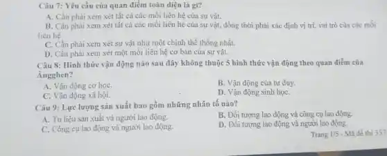 Câu 7: Yêu cầu của quan điểm toàn diện là gì?
A. Cần phải xem xét tất cả các mối liên hệ của sự vật.
B. Cần phải xem xét tất cả các mối liên hệ của sự vật, đồng thời phải xác định vị trí, vai trò của các mối
liên hệ.
C. Cần phải xem xét sự vật như một chỉnh thể thống nhất.
D. Cần phải xem xét một mối liên hệ cơ bản của sự vật.
Câu 8: Hình thức vận động nào sau đây không thuộc 5 hình thức vận động theo quan điểm của
Ăngghen?
A. Vận động cơ hoC.
B. Vận động của tur duy
C. Vận động xã hội.
D. Vận động sinh họC.
Câu 9: Lực lượng sản xuất bao gồm những nhân tố nào?
B. Đối tượng lao động và công cụ lao động.
A. Tư liệu sản xuất và người lao động.
D. Đối tượng lao động và người lao động.
C. Công cụ lao động và người lao động.
Trang 1/5 - Mã đề thi 357