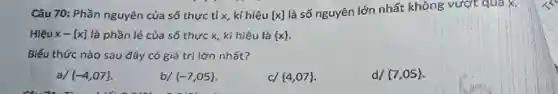 Câu 70: Phần nguyên của số thực tỉ x, kí hiệu [x]
là số nguyên lớn nhất không vượt qua x.
Hiệu x-[x] là phần lẻ của số thực x, kí hiệu là  x 
Biểu thức nào sau đây có giá trị lớn nhất?
a/  -4,07 
b/  -7,05 
c/  4,07 
d/  7,05