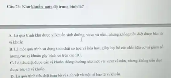 Câu 73: Khử khuẩn mức độ trung bình là?
A. Là quá trình khử được vi khuẩn sinh dưỡng, virus và nấm, nhưng không tiêu diệt được bào tử
vi khuẩn.
B. Là một quá trình sử dụng tính chất cơ học và hóa học, giúp loại bỏ các chất hữu cơ và giảm số
lượng các vi khuẩn gây bệnh có trên các DC.
C. Là tiêu diệt được các vi khuẩn thông thường như một vài virut và nấm nhưng không tiêu diệt
được bào tử vi khuẩn.
D. Là quá trình tiêu diệt toàn bộ vi sinh vật và một số bảo tử vi khuẩn.