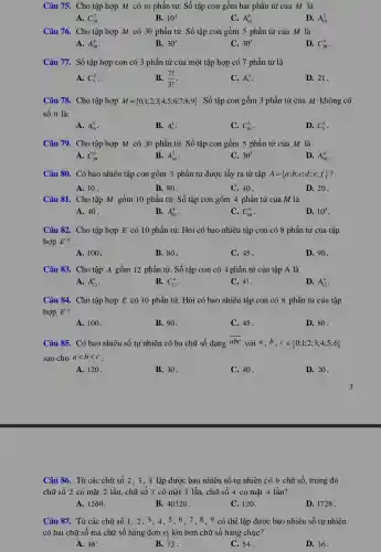 Câu 75. Cho tập hợp M có 10 phần tử. Số tập con gồm hai phần từ của M là
A. C_(10)^2
B. 10^2
C. A_(10)^8
D. A_(10)^2
Câu 76. Cho tập hợp M có 30 phần tử. Số tập con gồm 5 phần tử của M là
A. A_(30)^4
B. 30^5
C. 30^5
D. C_(30)^5
Câu 77. Số tập hợp con có 3 phần tử của một tập hợp có 7 phần tử là
A. C_(7)^3 .
B. (7!)/(3!)
C. A_(7)^3
D. 21.
Câu 78. Cho tập hợp M= 0;1;2;3;4;5;6;7;8;9  . Số tập con gồm 3 phần tử của M không có
số 0 là:
A. A_(10)^3
B. A_(9)^3
C. C_(10)^3
D. C_(9)^3
Câu 79. Cho tập hợp M có 30 phần tử. Số tập con gồm 5 phần tử của M là
A. C_(30)^5
B. A_(30)^5
C. 30^5
D. A_(30)^4
Câu 80. Có bao nhiêu tập con gồm 3 phần tử được lấy ra từ tập A= a;b;c;d;e;f  ?
A. 10.
B. 80.
C. 40.
D. 20.
Câu 81. Cho tập M gồm 10 phần tử. Số tập con gồm 4 phần tử của M là
A. 40.
B. A_(10)^4
C. C_(10)^4
D. 10^4
Câu 82. Cho tập hợp E có 10 phần tử. Hỏi có bao nhiêu tập con có 8 phần tử của tập
hợp E?
A. 100.
B. 80.
C. 45 .
D. 90.
Câu 83. Cho tập A gồm 12 phần tử. Số tập con có 4 phần tử của tập A là
A. A_(12)^8
B. C_(12)^4
C. 4!.
D. A_(12)^4
Câu 84. Cho tập hợp E có 10 phần tử. Hỏi có bao nhiêu tập con có 8 phần tử của tập
hợp E?
A. 100.
B. 90 .
C. 45 .
D. 80 .
Câu 85. Có bao nhiêu số tự nhiên có ba chữ số dạng
overline (abc) với a,b,cin 0;1;2;3;4;5;6 
sao cho alt blt c
A. 120.
B. 30.
C. 40 .
D. 20 .
Câu 86. Từ các chữ số 2, 3,4 lập được bao nhiêu số tự nhiên có 9 chữ số, trong đó
chữ số 2 có mặt 2 lần, chữ số 3 có mặt 3 lần, chữ số 4 có mặt 4 lần?
A. 1260.
B. 40320 .
C. 120.
D. 1728 .
Câu 87. Từ các chữ số 1, 2, 3 . 4. 5.6.7 , 8 , 9 có thể lập được bao nhiêu số tự nhiên
có hai chữ số mà chữ số hàng : đơn vị lớn hơn chữ số hàng chục?
A. 48.
B. 72 .
C. 54.
D. 36.