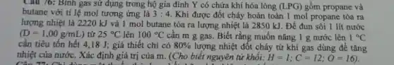 Câu 76: Binh gas sử dụng trong hộ gia đình Y có chứa khí hóa lỏng (LPG) gồm propane và
butane với tỉ lệ mol tương ứng là 3:4 . Khi được đốt cháy hoàn toàn 1 mol propane tỏa ra
lượng nhiệt là 2220kJ và 1 mol butane tỏa ra lượng nhiệt là 2850 kJ. Để đun sôi 1 lít nước
(D=1,00g/mL) từ 25^circ C lên 100^circ C cần m g gas . Biết rằng muốn nâng 1 g nước lên 1^circ C
cần tiêu tốn hết 4,18 J; giả thiết chỉ có 80%  lượng nhiệt đốt cháy từ khí gas dùng để tǎng
nhiệt của nước . Xác định giá trị của m. (Cho biết nguyên tử khối: H=1;C=12;O=16)