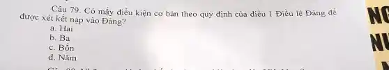 Câu 79. Có mấy điều kiện cơ bản theo quy định của điều 1 Điều lệ Đảng để
được xét kết nạp vào Đảng?
a. Hai
b. Ba
c. Bốn
d. Nǎm